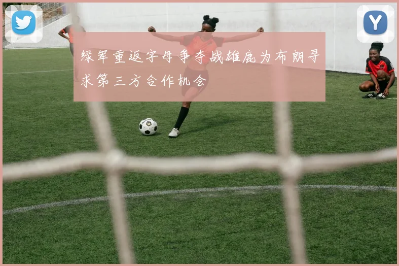 绿军重返字母争夺战雄鹿为布朗寻求第三方合作机会