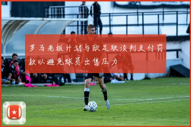罗马老板计划与欧足联谈判支付罚款以避免球员出售压力