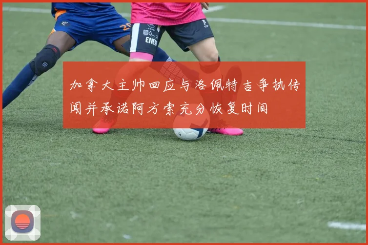 加拿大主帅回应与洛佩特吉争执传闻并承诺阿方索充分恢复时间