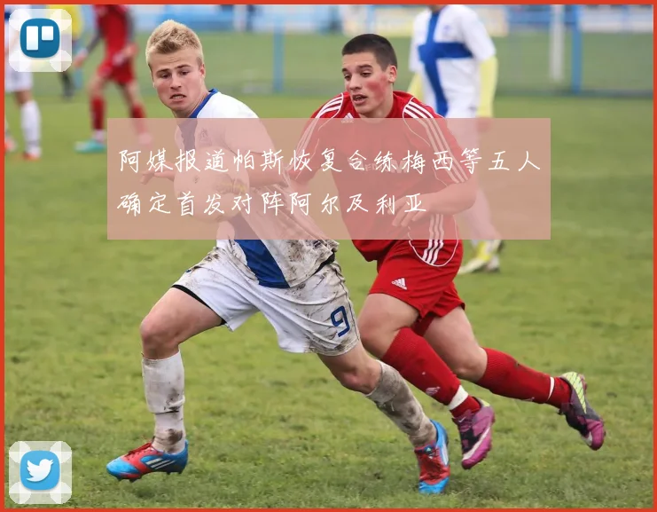阿媒报道帕斯恢复合练梅西等五人确定首发对阵阿尔及利亚