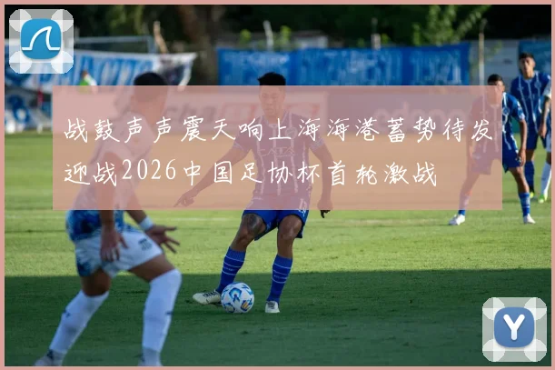 战鼓声声震天响上海海港蓄势待发迎战2026中国足协杯首轮激战