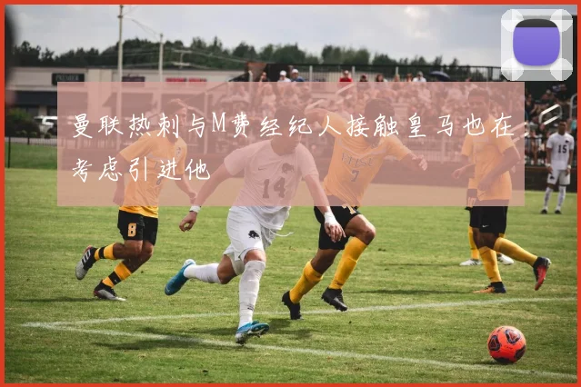曼联热刺与M费经纪人接触皇马也在考虑引进他