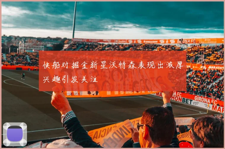 快船对掘金新星沃特森表现出浓厚兴趣引发关注