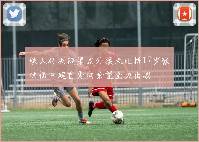 铁人对决铜梁龙外援大比拼17岁张洪福中超首秀向余望全力出战