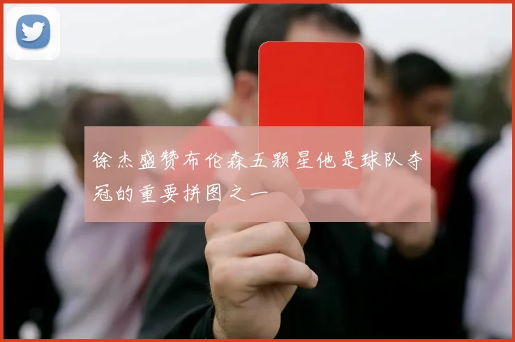 徐杰盛赞布伦森五颗星他是球队夺冠的重要拼图之一