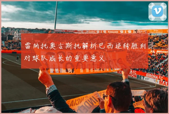 雷纳托奥古斯托解析巴西逆转胜利对球队成长的重要意义
