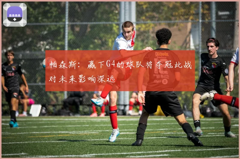 帕森斯：赢下G4的球队将夺冠此战对未来影响深远