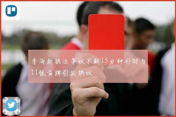 李海新执法争议不断15分钟补时与11张黄牌引发热议