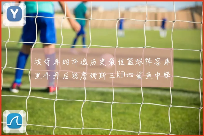 埃奇库姆评选历史最佳篮球阵容库里乔丹后场詹姆斯三KD四鲨鱼中锋