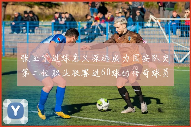 张玉宁进球意义深远成为国安队史第二位职业联赛进60球的传奇球员