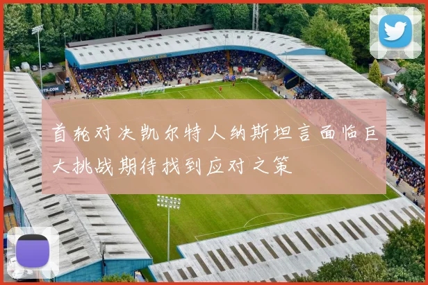 首轮对决凯尔特人纳斯坦言面临巨大挑战期待找到应对之策
