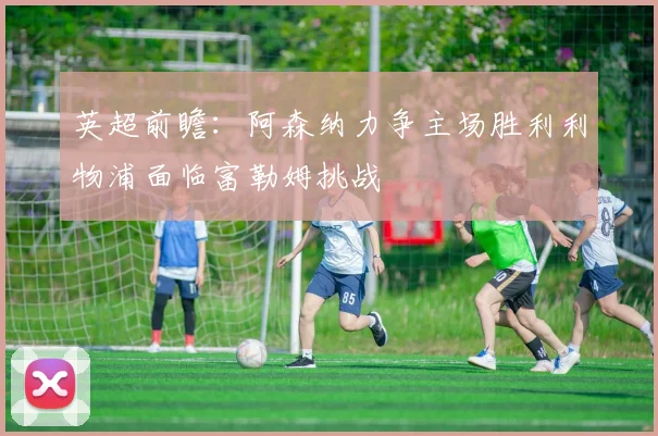英超前瞻：阿森纳力争主场胜利利物浦面临富勒姆挑战