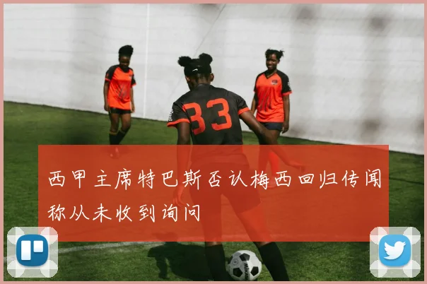 西甲主席特巴斯否认梅西回归传闻称从未收到询问